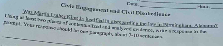 Date: Hour: 
_ 
Civic Engagement and Civil Disobedience 
Was Martin Luther King Jr. justified in disregarding the law in Birmingham, Alabama? 
Using at least two pieces of contextualized and analyzed evidence, write a response to the 
prompt. Your response should be one paragraph, about 7-10 sentences.