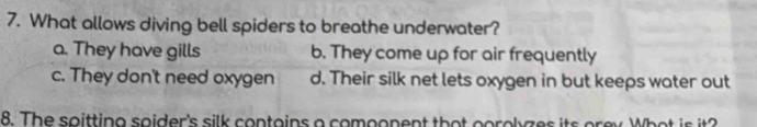 What allows diving bell spiders to breathe underwater?
a. They have gills b. They come up for air frequently
c. They don't need oxygen d. Their silk net lets oxygen in but keeps water out
8. The soitting soider's silk contains a comoonent that gorolyzes its orey. What is it?