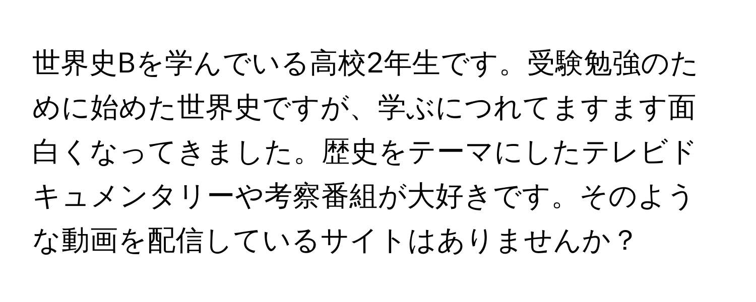 世界史Bを学んでいる高校2年生です。受験勉強のために始めた世界史ですが、学ぶにつれてますます面白くなってきました。歴史をテーマにしたテレビドキュメンタリーや考察番組が大好きです。そのような動画を配信しているサイトはありませんか？