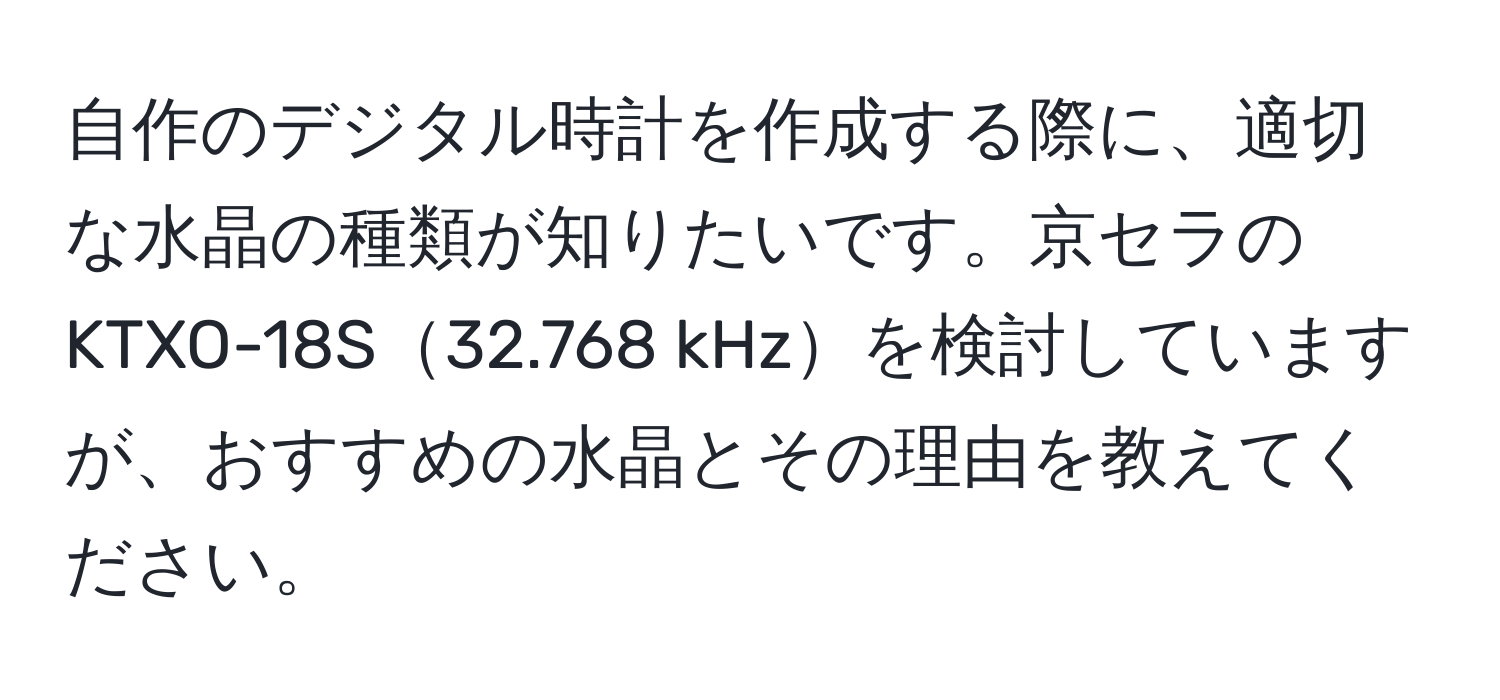 自作のデジタル時計を作成する際に、適切な水晶の種類が知りたいです。京セラのKTXO-18S32.768 kHzを検討していますが、おすすめの水晶とその理由を教えてください。