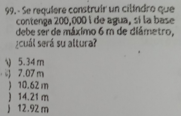 Se requíere construir un cilindro que
contenga 200,000 í de agua, sí la base
debe ser de máximo 6 m de diâmetro,
¿cuál será su altura?
) 5.34m
) 7.07 m
 10.62 m
 14.21 m
 12.92 m