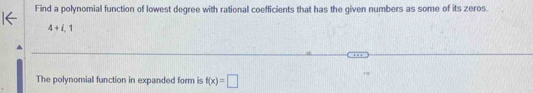 Find a polynomial function of lowest degree with rational coefficients that has the given numbers as some of its zeros.
4+i,1
The polynomial function in expanded form is f(x)=□