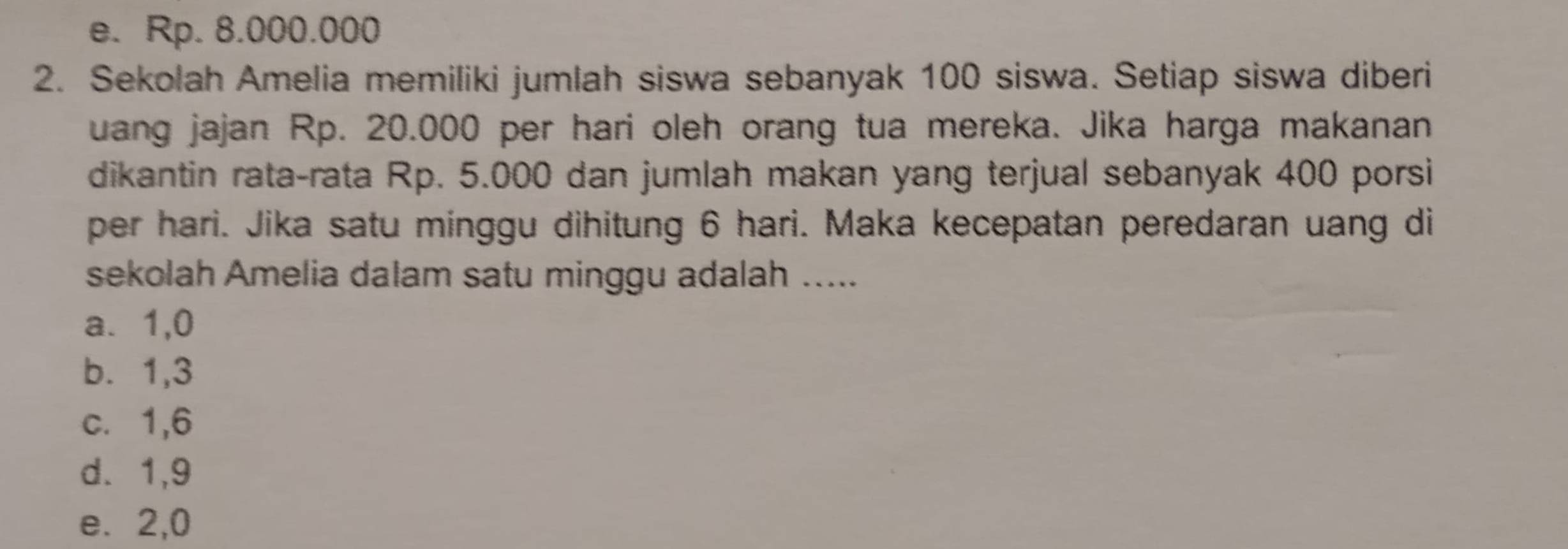 e. Rp. 8.000.000
2. Sekolah Amelia memiliki jumlah siswa sebanyak 100 siswa. Setiap siswa diberi
uang jajan Rp. 20.000 per hari oleh orang tua mereka. Jika harga makanan
dikantin rata-rata Rp. 5.000 dan jumlah makan yang terjual sebanyak 400 porsi
per hari. Jika satu minggu dihitung 6 hari. Maka kecepatan peredaran uang di
sekolah Amelia dalam satu minggu adalah .....
a. 1, 0
b. 1, 3
c. 1, 6
d. 1, 9
e. 2, 0