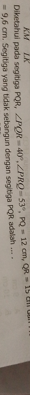 KM LK 
Diketahui pada segitiga PQR, ∠ PQR=40°, ∠ PRQ=53°, PQ=12cm, QR=15cm
=9,6cm. Segitiga yang tidak sebangun dengan segitiga PQR adalah ... .