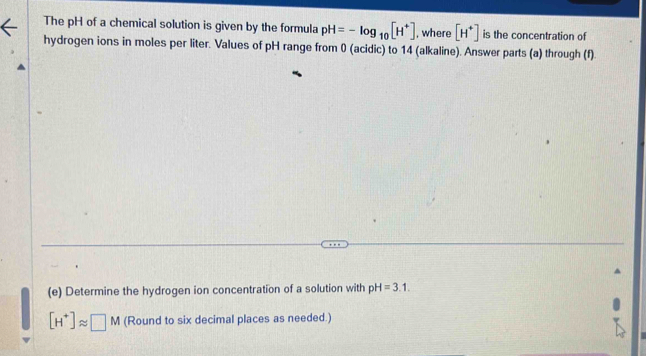 The pH of a chemical solution is given by the formula pH=-log _10[H^+] , where [H^+] is the concentration of 
hydrogen ions in moles per liter. Values of pH range from 0 (acidic) to 14 (alkaline). Answer parts (a) through (f). 
(e) Determine the hydrogen ion concentration of a solution with pH=3.1.
[H^+]approx □ M (Round to six decimal places as needed.)