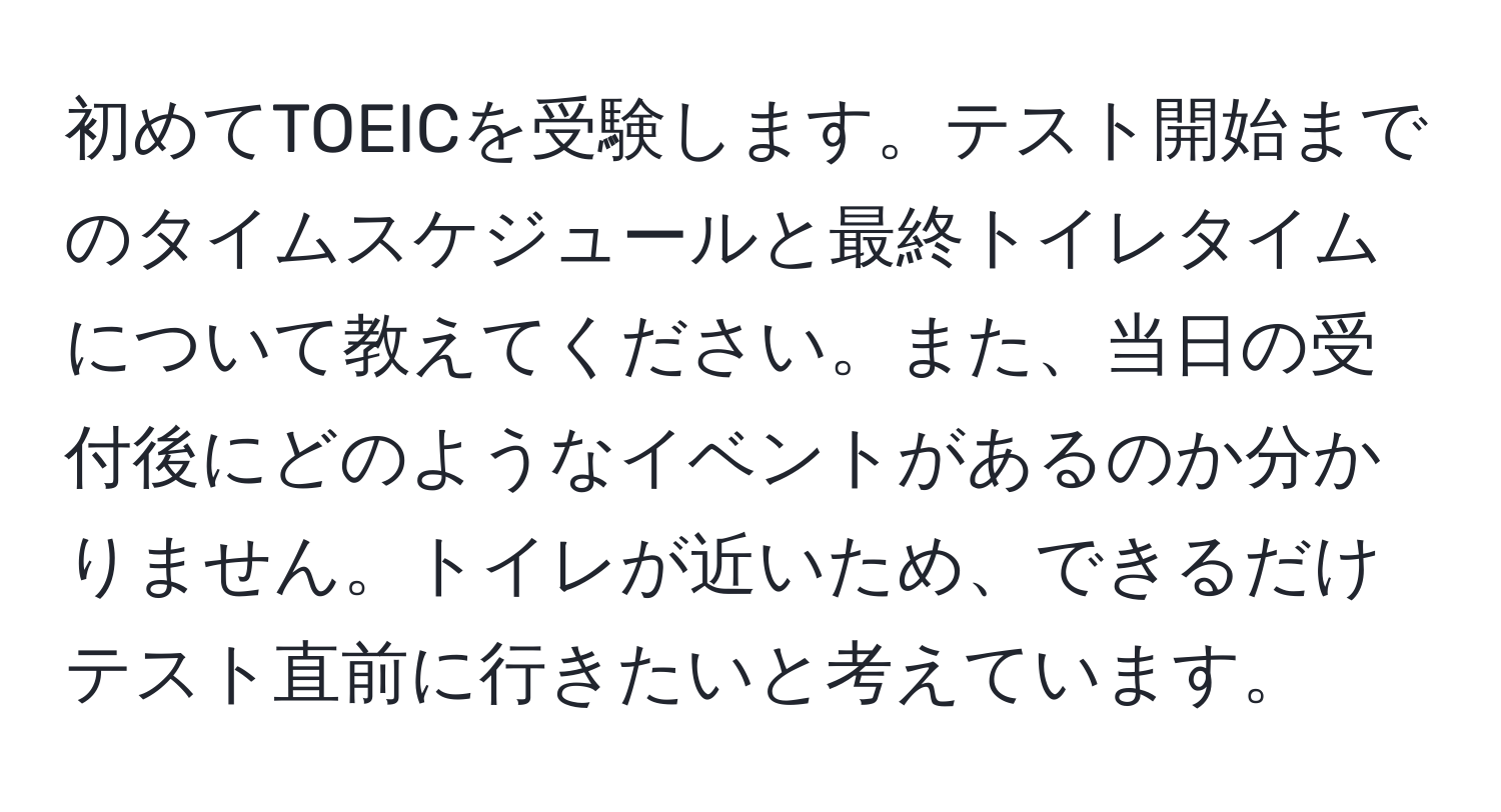 初めてTOEICを受験します。テスト開始までのタイムスケジュールと最終トイレタイムについて教えてください。また、当日の受付後にどのようなイベントがあるのか分かりません。トイレが近いため、できるだけテスト直前に行きたいと考えています。