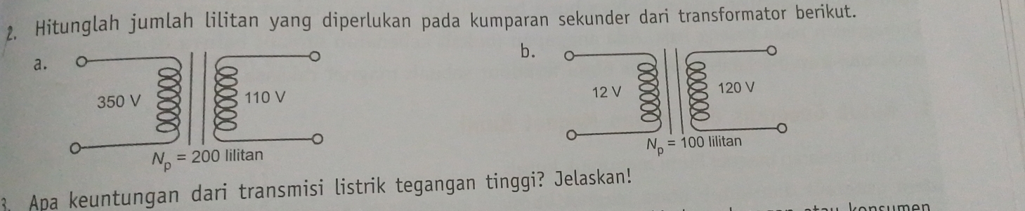 2, Hitunglah jumlah lilitan yang diperlukan pada kumparan sekunder dari transformator berikut.
b.
a
 
3. Apa keuntungan dari transmisi listrik tegangan tinggi? Jelaskan!
ncumen