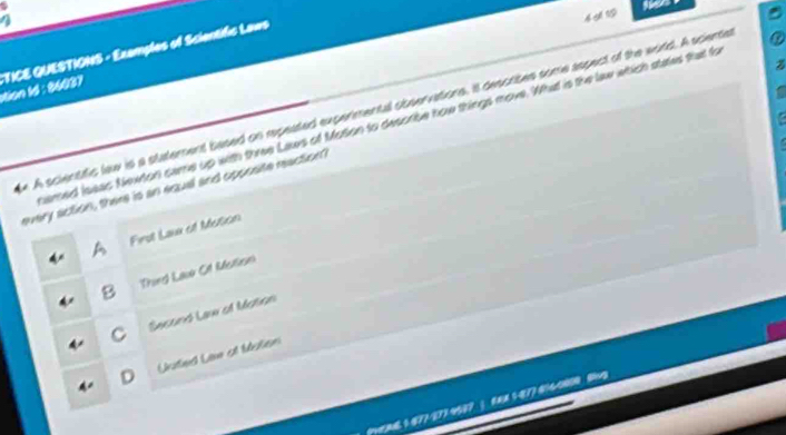 4 1
*TICE QUESTIONS - Examples of Scientific Laws stion 1d : 86037
e A scientific law is a statement based on repeated expermental observations, it describes some aspect of the world. A sciente
camed Ieeac Newton came up with three Laws of Moton to desorbe how things move. What is the law which states that fo
every action, there is an equal and opposite reaction
Firsl Laa of Moson
B Thurd Laue C1 Mellisn
C Second Law of Motion
D Unted Liw at Malion
A6 1477-273 4507;CA 1-8774600 B