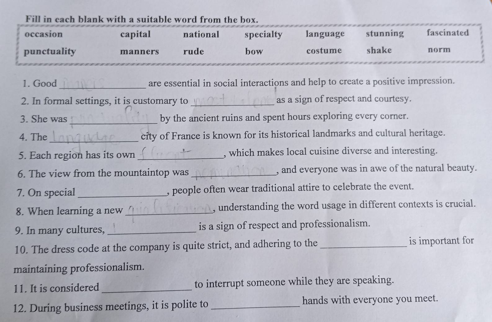 Fill in each blank with a suitable word from the box.
occasion capital national specialty language stunning fascinated
punctuality manners rude bow costume shake norm
1. Good _are essential in social interactions and help to create a positive impression.
2. In formal settings, it is customary to _as a sign of respect and courtesy.
3. She was _by the ancient ruins and spent hours exploring every corner.
4. The _city of France is known for its historical landmarks and cultural heritage.
5. Each region has its own _, which makes local cuisine diverse and interesting.
6. The view from the mountaintop was _, and everyone was in awe of the natural beauty.
7. On special_ , people often wear traditional attire to celebrate the event.
8. When learning a new _, understanding the word usage in different contexts is crucial.
9. In many cultures, _is a sign of respect and professionalism.
10. The dress code at the company is quite strict, and adhering to the _is important for
maintaining professionalism.
11. It is considered _to interrupt someone while they are speaking.
12. During business meetings, it is polite to_
hands with everyone you meet.