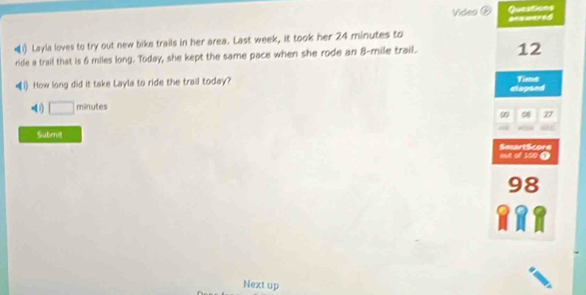 Questions 
Video anewered 
←1) Layla loves to try out new bike trails in her area. Last week, it took her 24 minutes to 
ride a trail that is 6 miles long. Today, she kept the same pace when she rode an 8-mile trail. 
12 
1) How long did it take Layla to ride the trail today? Time 
clapsed 
i) □ minutes
00 08 77
Submit 
SesartScore 
e e15 
98 
Next up