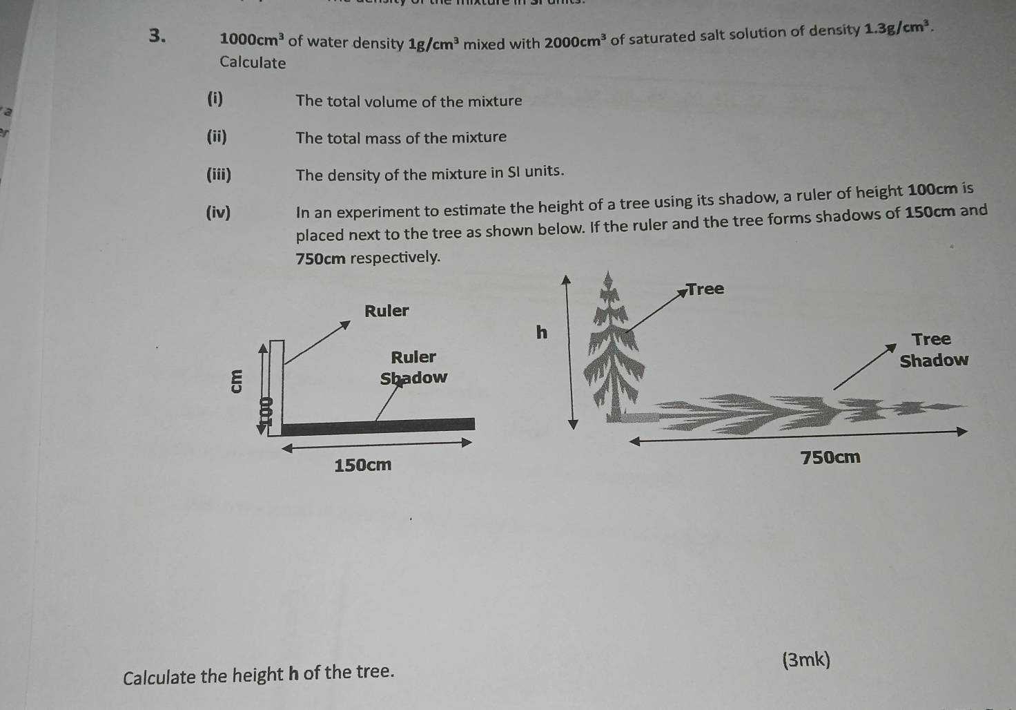 1000cm^3 of water density 1g/cm^3 mixed with 2000cm^3 of saturated salt solution of density 1.3g/cm^3. 
Calculate 
(i) The total volume of the mixture 
a 
(ii) The total mass of the mixture 
(iii) The density of the mixture in SI units. 
(iv) In an experiment to estimate the height of a tree using its shadow, a ruler of height 100cm is 
placed next to the tree as shown below. If the ruler and the tree forms shadows of 150cm and
750cm respectively.

150cm
(3mk) 
Calculate the height h of the tree.