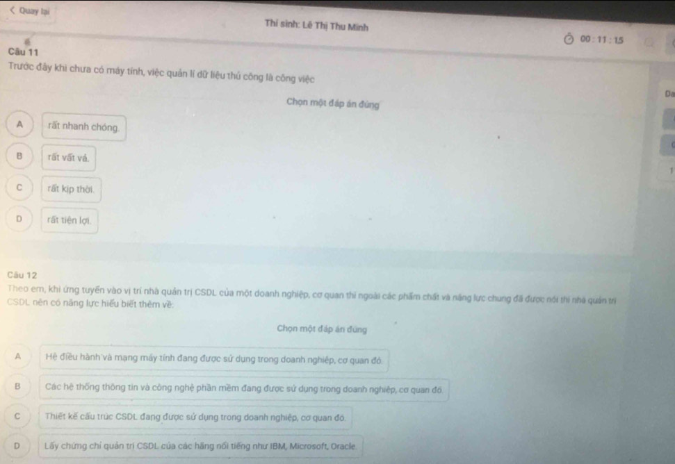 < Quay Iại
Thí sinh: Lê Thị Thu Minh 00:11:15 
Câu 11
Trước đây khi chưa có máy tính, việc quản lí dữ liệu thủ công là công việc
Da
Chọn một đáp án đứng
 A rất nhanh chóng.
B rất vất và. 1
C rất kịp thời.
D rất tiên lợi.
Câu 12
Theo em, khi ứng tuyển vào vị trí nhà quản trị CSDL của một doanh nghiệp, cơ quan thi ngoài các phẩm chất và năng lực chung đã được nói thi nhà quản trị
CSDL nên có năng lực hiểu biết thêm về:
Chọn một đáp án đứng
A Hệ điều hành và mạng máy tính đang được sử dụng trong doanh nghiệp, cơ quan đó
B Các hệ thống thông tin và công nghệ phần mềm đang được sử dụng trong doanh nghiệp, cơ quan đồ.
C Thiết kế cấu trúc CSDL đang được sử dụng trong doanh nghiệp, cơ quan đó.
D Lấy chứng chỉ quản trị CSDL của các hãng nổi tiếng như IBM, Microsoft, Oracle.