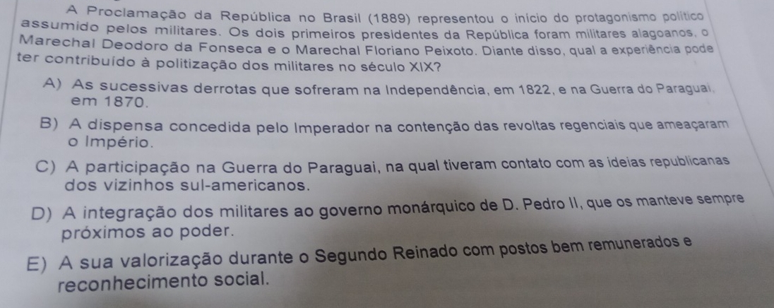 A Proclamação da República no Brasil (1889) representou o início do protagonismo político
assumido pelos militares. Os dois primeiros presidentes da República foram militares alagoanos, o
Marechal Deodoro da Fonseca e o Marechal Floriano Peixoto. Diante disso, qual a experiência pode
ter contribuído à politização dos militares no século XIX?
A) As sucessivas derrotas que sofreram na Independência, em 1822, e na Guerra do Paraguai,
em 1870.
B) A dispensa concedida pelo Imperador na contenção das revoltas regenciais que ameaçaram
o Império.
C) A participação na Guerra do Paraguai, na qual tiveram contato com as ideias republicanas
dos vizinhos sul-americanos.
D) A integração dos militares ao governo monárquico de D. Pedro II, que os manteve sempre
próximos ao poder.
E) A sua valorização durante o Segundo Reinado com postos bem remunerados e
reconhecimento social.