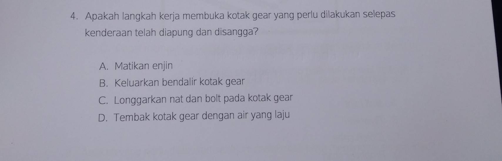 Apakah langkah kerja membuka kotak gear yang perlu dilakukan selepas
kenderaan telah diapung dan disangga?
A. Matikan enjin
B. Keluarkan bendalir kotak gean
C. Longgarkan nat dan bolt pada kotak gear
D. Tembak kotak gear dengan air yang laju