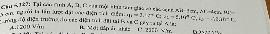 Câu 5.127: Tại các đỉnh A, B, C của một hình tam giác có các cạnh
5 cm, người ta lần lượt đặt các điện tích điểm: q_1=3.10^(-8)C; q_2=5.10^(-8)C; q_3=-10.10^(-8)C. AB=3cm, AC=4cm, BC=
Cường độ điện trường do các điện tích đặt tại B và C gây ra tại A là:
A. 1200 V/m
B. Một đáp án khác C. 2300 V/m D. 2500 V/m