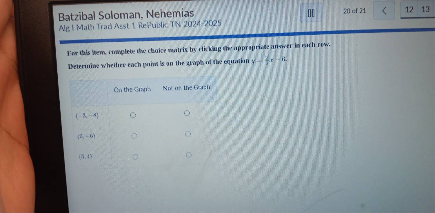 Batzibal Soloman, Nehemias 20 of 21 12 13
Alg I Math Trad Asst 1 RePublic TN 2024-2025
For this item, complete the choice matrix by clicking the appropriate answer in each row.
Determine whether each point is on the graph of the equation y= 2/3 x-6.