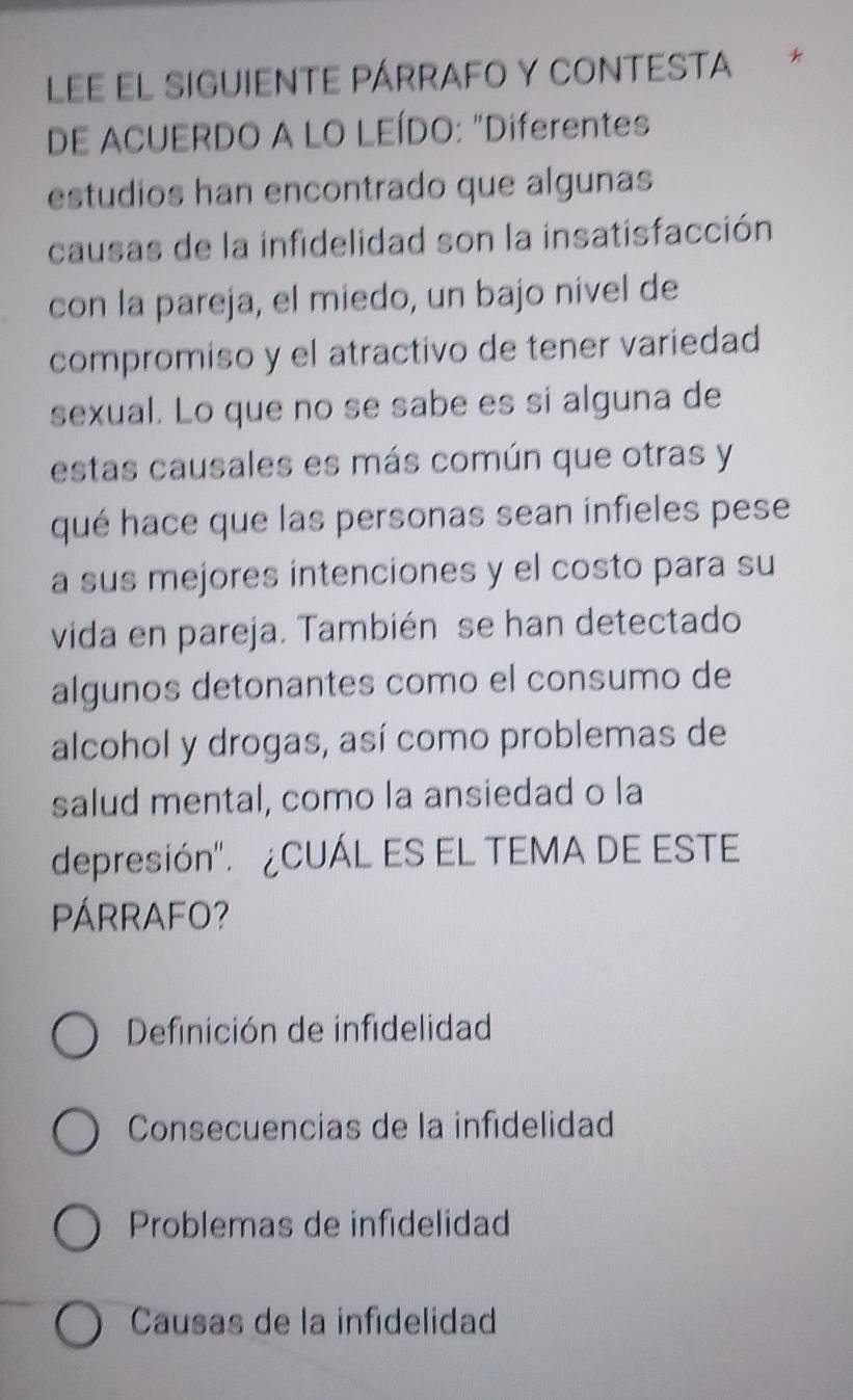 Lee el siguiente párrafo y contesta *
DE ACUERDO A LO LEÍDO: "Diferentes
estudios han encontrado que algunas
causas de la infidelidad son la insatisfacción
con la pareja, el miedo, un bajo nível de
compromiso y el atractivo de tener variedad
sexual. Lo que no se sabe es si alguna de
estas causales es más común que otras y
qué hace que las personas sean infieles pese
a sus mejores intenciones y el costo para su
vida en pareja. También se han detectado
algunos detonantes como el consumo de
alcohol y drogas, así como problemas de
salud mental, como la ansiedad o la
depresión". ¿CUÁL ES EL TEMA DE ESTE
PÁRRAFO?
Definición de infidelidad
Consecuencias de la infidelidad
Problemas de infidelidad
Causas de la infidelidad