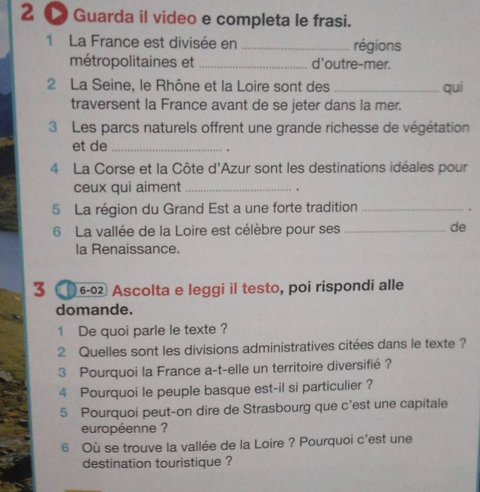 2 ● Guarda il video e completa le frasi. 
1 La France est divisée en _régions 
métropolitaines et _d'outre-mer. 
2 La Seine, le Rhône et la Loire sont des _qui 
traversent la France avant de se jeter dans la mer. 
3 Les parcs naturels offrent une grande richesse de végétation 
et de_ 
. 
4 La Corse et la Côte d'Azur sont les destinations idéales pour 
ceux qui aiment_ 
. 
5 La région du Grand Est a une forte tradition_ 
6 La vallée de la Loire est célèbre pour ses_ 
de 
la Renaissance. 
3 €6-0 Ascolta e leggi il testo, poi rispondi alle 
domande. 
1 De quoi parle le texte ? 
2 Quelles sont les divisions administratives citées dans le texte ? 
3 Pourquoi la France a-t-elle un territoire diversifié ? 
4 Pourquoi le peuple basque est-il si particulier ? 
5 Pourquoi peut-on dire de Strasbourg que c'est une capitale 
européenne ? 
6 Où se trouve la vallée de la Loire ? Pourquoi c'est une 
destination touristique ?