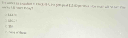 Tre works as a cashier at Chick-fil-A. He gets paid $13.50 per hour. How much will he earn if he
works 4.5 hours today?
$13.50
$60.75
$54
none of these