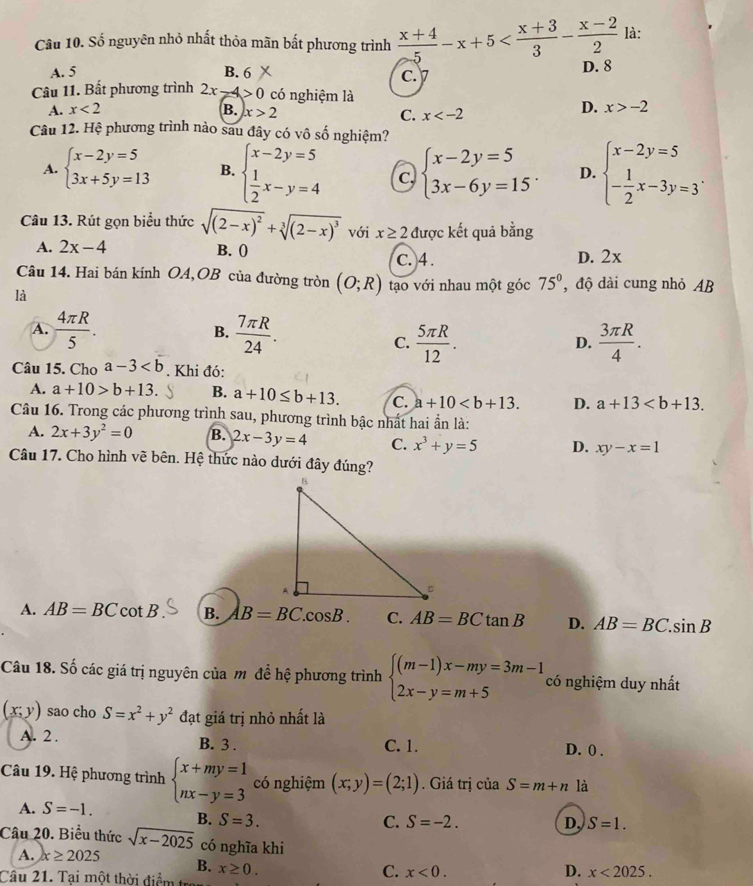 Số nguyên nhỏ nhất thỏa mãn bất phương trình  (x+4)/5 -x+5 là:
A. 5 B. 6 D. 8
C. 1D
Câu 11. Bất phương trình 2x-4>0 có nghiệm là
A. x<2</tex> B. x>2
C. x
D. x>-2
Câu 12. Hệ phương trình nào sau đây có vô số nghiệm?
A. beginarrayl x-2y=5 3x+5y=13endarray. B. beginarrayl x-2y=5  1/2 x-y=4endarray. beginarrayl x-2y=5 3x-6y=15endarray. . D. beginarrayl x-2y=5 - 1/2 x-3y=3endarray. .
Câu 13. Rút gọn biểu thức sqrt((2-x)^2)+sqrt[3]((2-x)^3) với x≥ 2 được kết quả bằng
A. 2x-4 B. ()
c. 4 . D. 2x
Câu 14. Hai bán kính OA,OB của đường tròn (O;R) tạo với nhau một góc 75° , độ dài cung nhỏ AB
là
A.  4π R/5 . B.  7π R/24 .
C.  5π R/12 .  3π R/4 .
D.
Câu 15. Cho a-3. Khi đó:
A. a+10>b+13. B. a+10≤ b+13. C. a+10 D. a+13
Câu 16. Trong các phương trình sau, phương trình bậc nhất hai ẩn là:
A. 2x+3y^2=0 B. 2x-3y=4 D. xy-x=1
C. x^3+y=5
Câu 17. Cho hình vẽ bên. Hệ thức nào dưới đây đúng?
A. AB=BCcot B B. AB=BC.cos B. C. AB=BCtan B D. AB=BC.sin B
Câu 18. Số các giá trị nguyên của m để hệ phương trình beginarrayl (m-1)x-my=3m-1 2x-y=m+5endarray. có nghiệm duy nhất
(x;y) sao cho S=x^2+y^2 đạt giá trị nhỏ nhất là
A. 2 . B. 3 . C. 1. D. 0 .
Câu 19. Hệ phương trình beginarrayl x+my=1 nx-y=3endarray. có nghiệm (x;y)=(2;1). Giá trị của S=m+n là
A. S=-1.
B. S=3. C. S=-2. D. S=1.
Câu 20. Biểu thức sqrt(x-2025) có nghĩa khi D. x<2025.
A. x≥ 2025
B. x≥ 0.
Câu 21. Tại một thời điểm tr
C. x<0.