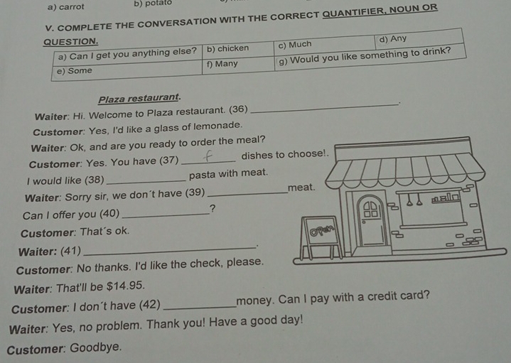 carrot b) potato 
TE THE CONVERSATION WITH THE CORRECT QUANTIFIER, NOUN OR 
Plaza restaurant. 
_. 
Waiter: Hi. Welcome to Plaza restaurant. (36) 
Customer: Yes, I'd like a glass of lemonade. 
Waiter: Ok, and are you ready to order the meal? 
Customer: Yes. You have (37) _dishes 
I would like (38) _pasta with meat. 
Waiter: Sorry sir, we don't have (39)_ 
Can I offer you (40)_ 
? 
Customer: That's ok. 
Waiter: (41) 
_. 
Customer: No thanks. I'd like the check, please. 
Waiter: That'll be $14.95. 
Customer: I don´t have (42) _money. Can I pay with a credit card? 
Waiter: Yes, no problem. Thank you! Have a good day! 
Customer: Goodbye.