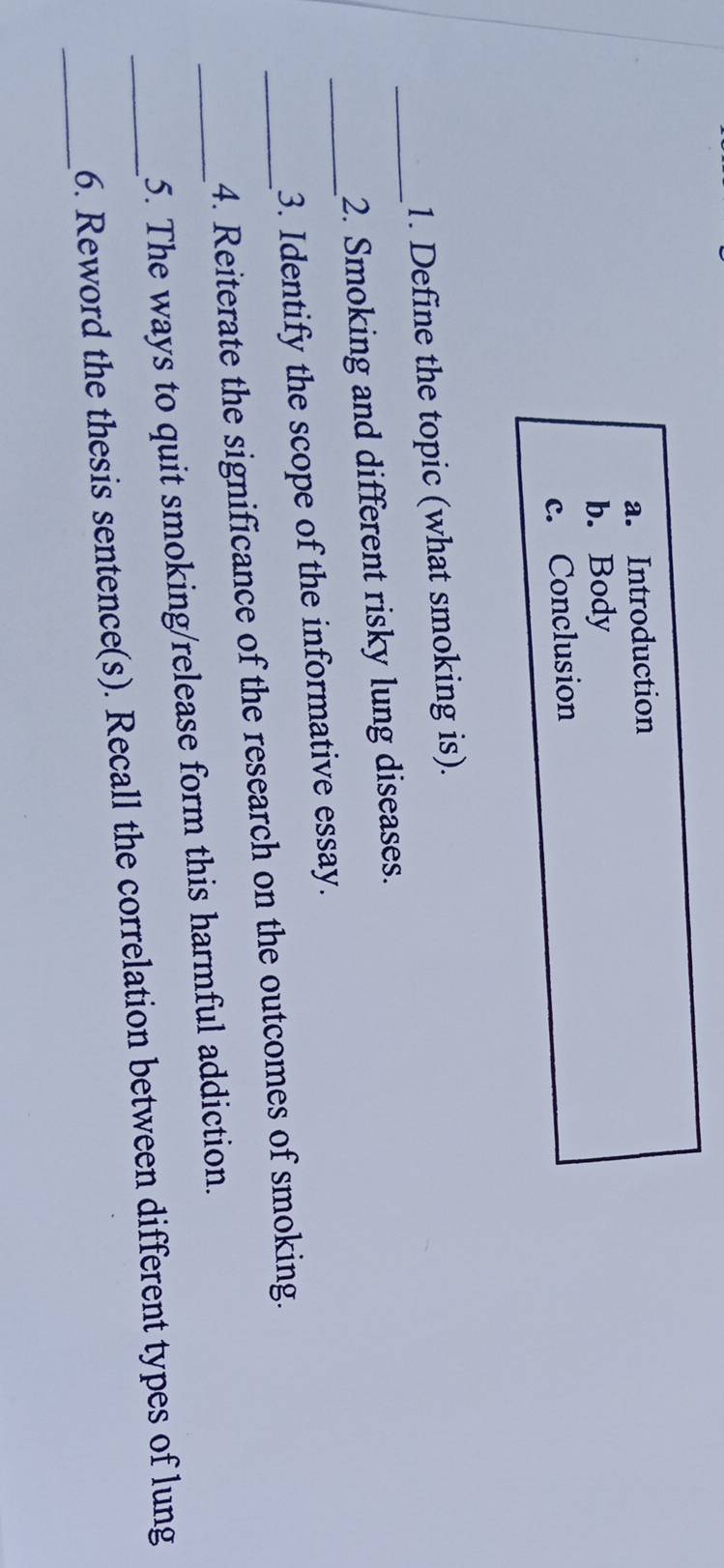 Introduction 
b. Body 
c. Conclusion 
_ 
1. Define the topic (what smoking is). 
2. Smoking and different risky lung diseases. 
_3. Identify the scope of the informative essay. 
_4. Reiterate the significance of the research on the outcomes of smoking. 
_5. The ways to quit smoking/release form this harmful addiction. 
_ 
_6. Reword the thesis sentence(s). Recall the correlation between different types of lung