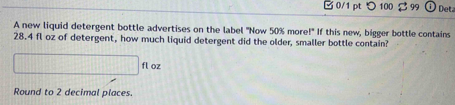 つ 100 99 o Deta 
A new liquid detergent bottle advertises on the label "Now 50% more!" If this new, bigger bottle contains
28.4 fl oz of detergent, how much liquid detergent did the older, smaller bottle contain?
□ flo Z 
Round to 2 decimal places.