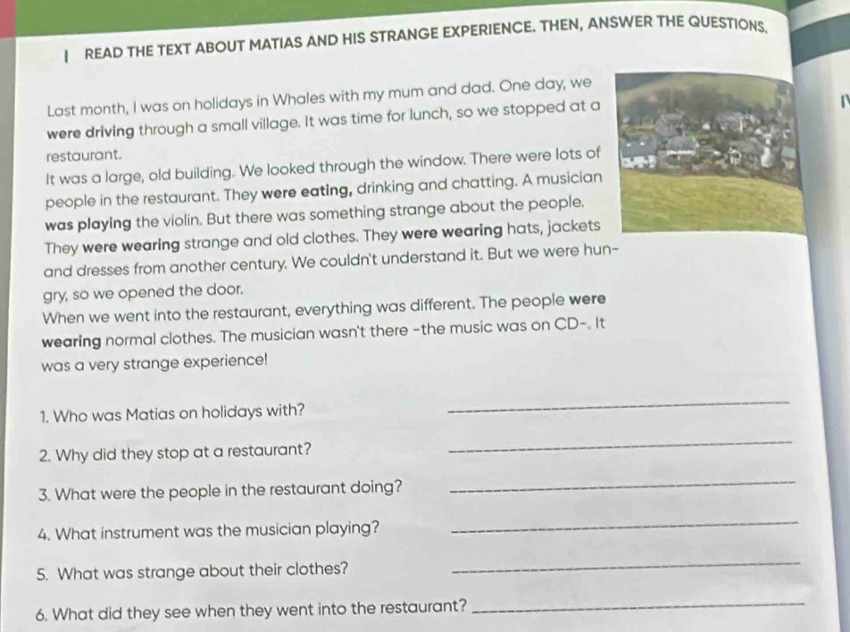 READ THE TEXT ABOUT MATIAS AND HIS STRANGE EXPERIENCE. THEN, ANSWER THE QUESTIONS, 
Last month, I was on holidays in Whales with my mum and dad. One day, we 
were driving through a small village. It was time for lunch, so we stopped at a 
restaurant. 
It was a large, old building. We looked through the window. There were lots of 
people in the restaurant. They were eating, drinking and chatting. A musician 
was playing the violin. But there was something strange about the people, 
They were wearing strange and old clothes. They were wearing hats, jackets 
and dresses from another century. We couldn't understand it. But we were hun- 
gry, so we opened the door. 
When we went into the restaurant, everything was different. The people were 
wearing normal clothes. The musician wasn't there -the music was on CD-. It 
was a very strange experience! 
1. Who was Matias on holidays with? 
_ 
2. Why did they stop at a restaurant? 
_ 
3. What were the people in the restaurant doing? 
_ 
4. What instrument was the musician playing? 
_ 
5. What was strange about their clothes? 
_ 
6. What did they see when they went into the restaurant? 
_