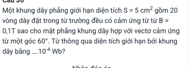 Một khung dây phẳng giới hạn diện tích S=5cm^2 gồm 20
vòng dây đặt trong từ trường đều có cảm ứng từ từ B=
0,1T sao cho mặt phẳng khung dây hợp với vectơ cảm ứng 
từ một góc 60°. Từ thông qua diện tích giới hạn bởi khung 
dây bằng ... 10^(-4)Wb 2