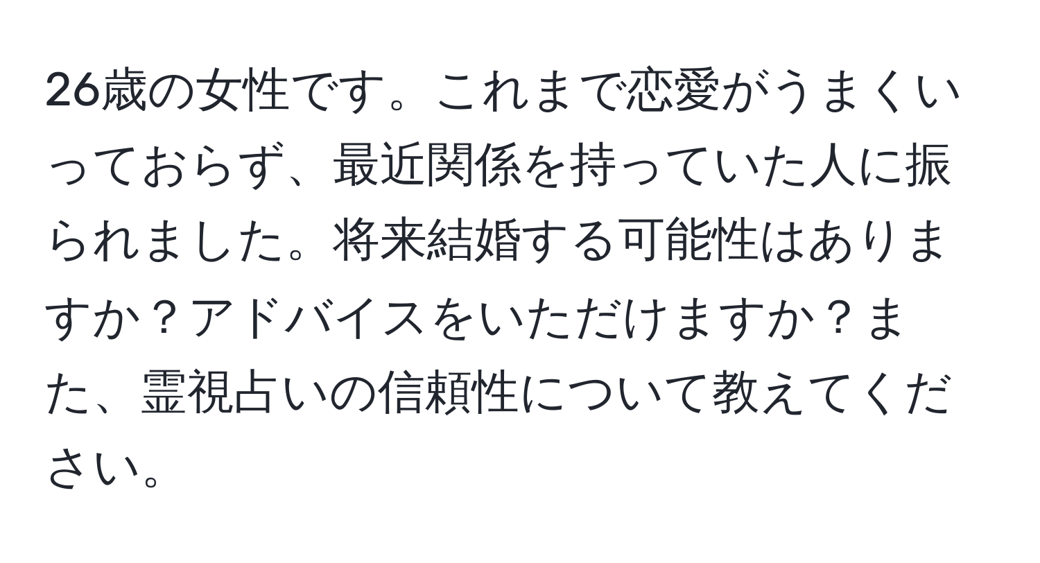 26歳の女性です。これまで恋愛がうまくいっておらず、最近関係を持っていた人に振られました。将来結婚する可能性はありますか？アドバイスをいただけますか？また、霊視占いの信頼性について教えてください。