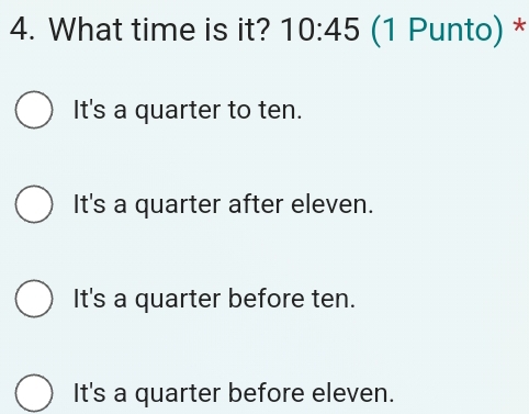 What time is it? 10:45 (1 Punto) *
It's a quarter to ten.
It's a quarter after eleven.
It's a quarter before ten.
It's a quarter before eleven.