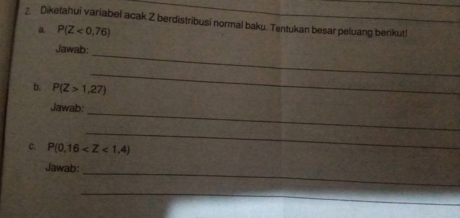 Diketahui variabel acak Z berdistribusi normal baku. Tentukan besar peluang berikut! 
a. P(Z<0,76)
_ 
Jawab: 
_ 
b. P(Z>1,27)
_ 
Jawab: 
_ 
C. P(0,16
Jawab:_ 
_