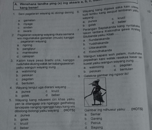 Wenehana tandha ping (x) ing aksara a, b, c, uta
kang bener!
1. Seni pagelaran wayang iki diiringi dening 6. Wayang kang digawe saka kain utaw
kulit lembu kang awujud lembaran yak . 13
wayang …… c. krucil
a. gamelan
a. purwa
b. niyaga
b. golek d. beber
c sinden
d. swara
7. Perangan Saptakanda kang nyritakak
Iakon tentara Kiskindha gawe Krete
2. Pagelaran wayang-wayang rikala semana 1
wis migunakake gamelan (musik) kanggo
Situbanda yaiku Kitab ....
... pagelaran wayang.
a Sundarakanda
a ngiring
b. Yuddhakanda
b. panglipur
c. Uttarakanda
c mantesake
d Kiskindhakanda
d. cakepan
8. Wangun saparo woh pelem, nuduhake
3. Katon kaya peso blathi cilik, kanggo pepadhan karo watak raseksa kasar ian
nuduhake alusing watak Ian kabangsawanan kuwat yaiku wangun wayang irung ..
yaiku wangun wayang irung .... a. walimiring c. pagotan
d. bentulan
a. walimiring b pelokan
b. pelokan
9. Gatekna gambar ing ngisor iki!
c. pagotan
d. bentulan
4. Wayang tengul uga diarani wayang …
a. purwa c. krucil
b. golek d. beber
5. Wayang kang nduweni ciri khas yaiku
yen ta ditanggap ora nganggo gedhebog
tancepate nanging nganggo kayu kang wis
dibolong-bolongi yaiku wayang .... (HOTS) Gambar ing ndhuwur yaiku ... (HOTS)
a. purwa a. Semar
b golek b. Gareng
c. krucil c Petruk
d beber d. Bagong