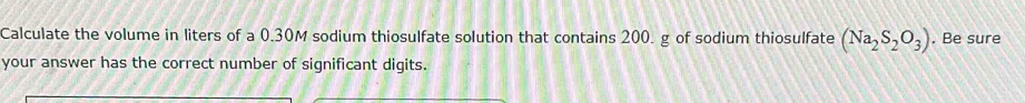 Calculate the volume in liters of a 0.30M sodium thiosulfate solution that contains 200. g of sodium thiosulfate (Na_2S_2O_3) , Be sure 
your answer has the correct number of significant digits.