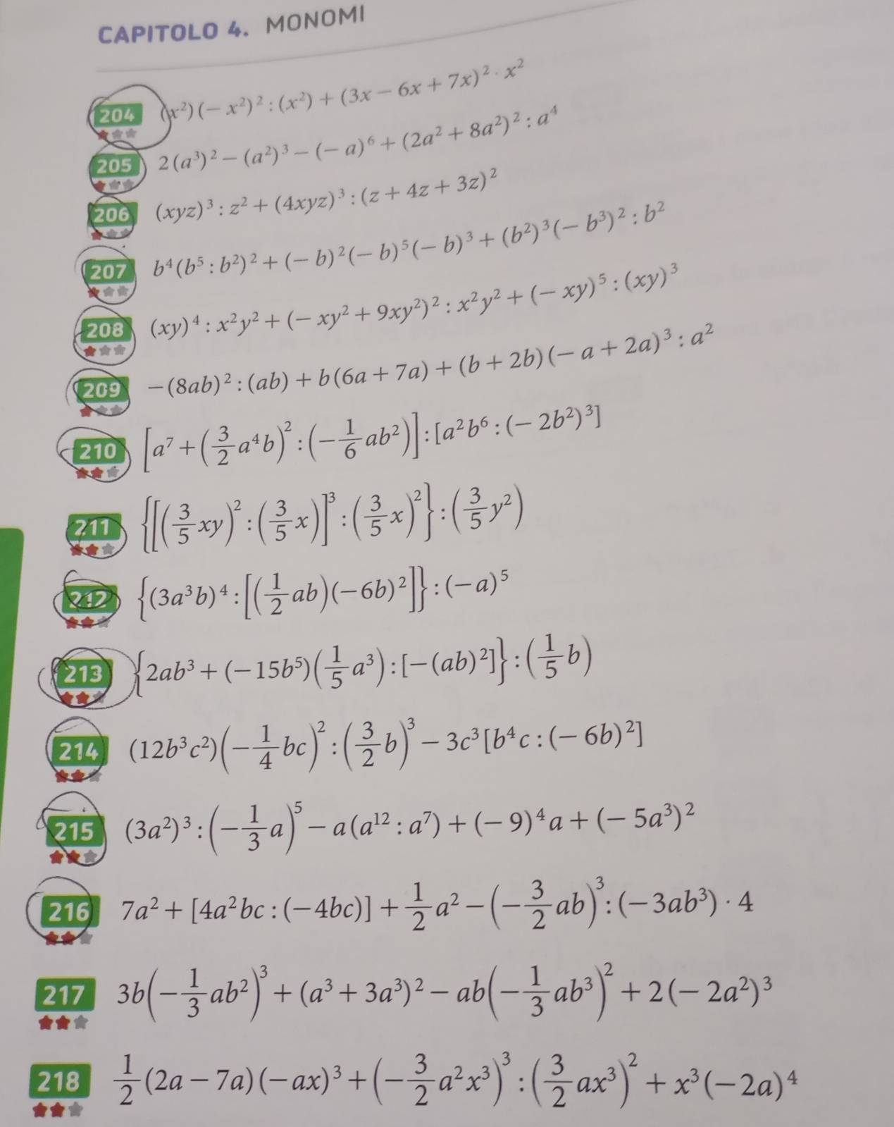 CAPITOLO 4. MONOMI
204 (x^2)(-x^2)^2:(x^2)+(3x-6x+7x)^2· x^2
205
2(a^3)^2-(a^2)^3-(-a)^6+(2a^2+8a^2)^2:a^4
**
206 (xyz)^3:z^2+(4xyz)^3:(z+4z+3z)^2
207 b^4(b^5:b^2)^2+(-b)^2(-b)^5(-b)^3+(b^2)^3(-b^3)^2:b^2
★** (xy)^4:x^2y^2+(-xy^2+9xy^2)^2:x^2y^2+(-xy)^5:(xy)^3
208
***
209 -(8ab)^2:(ab)+b(6a+7a)+(b+2b)(-a+2a)^3:a^2
210 [a^7+( 3/2 a^4b)^2:(- 1/6 ab^2)]:[a^2b^6:(-2b^2)^3]
* 
211  [( 3/5 xy)^2:( 3/5 x)]^3:( 3/5 x)^2 :( 3/5 y^2)
212  (3a^3b)^4:[( 1/2 ab)(-6b)^2] :(-a)^5
213  2ab^3+(-15b^5)( 1/5 a^3):[-(ab)^2] :( 1/5 b)
214 (12b^3c^2)(- 1/4 bc)^2:( 3/2 b)^3-3c^3[b^4c:(-6b)^2]
215 (3a^2)^3:(- 1/3 a)^5-a(a^(12):a^7)+(-9)^4a+(-5a^3)^2
216 7a^2+[4a^2bc:(-4bc)]+ 1/2 a^2-(- 3/2 ab)^3:(-3ab^3)· 4
217 3b(- 1/3 ab^2)^3+(a^3+3a^3)^2-ab(- 1/3 ab^3)^2+2(-2a^2)^3
218  1/2 (2a-7a)(-ax)^3+(- 3/2 a^2x^3)^3:( 3/2 ax^3)^2+x^3(-2a)^4