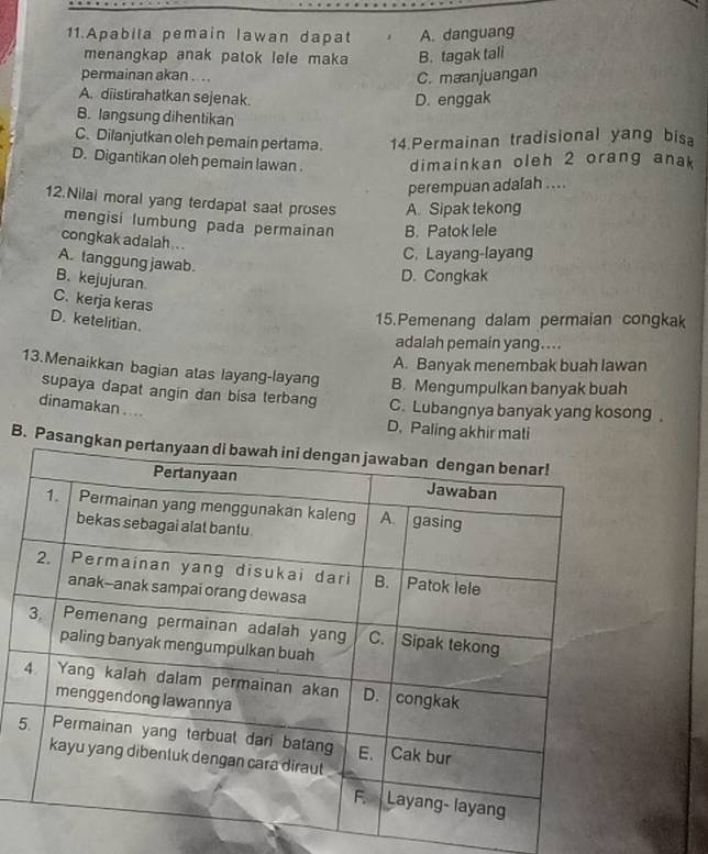 Apabila pemain lawan dapat A. danguang
menangkap anak patok lele maka B. tagak tali
permainan akan ....
C. maanjuangan
A. diistirahatkan sejenak. D. enggak
B. langsung dihentikan
C. Dilanjutkan oleh pemain pertama 14.Permainan tradisional yang bisa
D. Digantikan oleh pemain lawan. dimainkan oleh 2 orang anak
perempuan adalah ....
12.Nilai moral yang terdapat saat proses A. Sipak tekong
mengisi lumbung pada permainan B. Patok lele
congkak adalah . . .
C. Layang-layang
A. langgung jawab.
B. kejujuran
D. Congkak
C. kerja keras
D. ketelitian.
15.Pemenang dalam permaian congkak
adalah pemain yang....
A. Banyak menembak buah lawan
13.Menaikkan bagian atas layang-layang B. Mengumpulkan banyak buah
supaya dapat angin dan bisa terbang C.Lubangnya banyak yang kosong 。
dinamakan . . ..
D. Paling akhir mati
B. Pasan
5