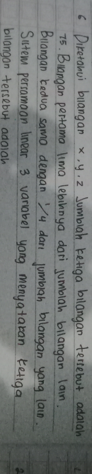 Diretanui bllangan x, y. 2 Sumblah keiga bllangan tersebut adaiah
75. Blangan pertama lima lebinnya dari jumblah bllangan lain. 
Blangan Ledua sama dengan Vu dan jumblah bilangan yang lain. 
Sistem persamaan linear 3 variabel yong menyataran ketiga 
billangan tersebut adalah
