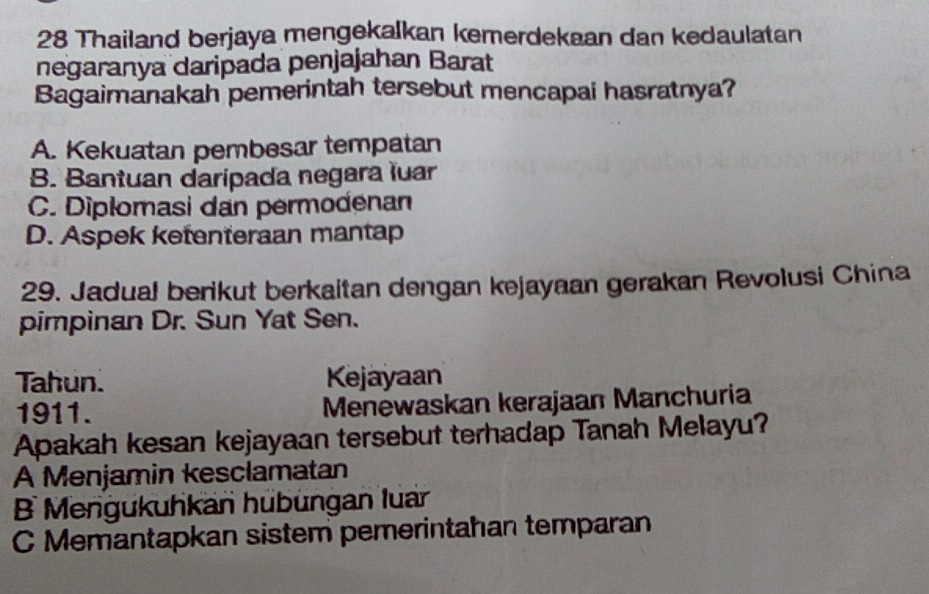 Thailand berjaya mengekalkan kemerdekaan dan kedaulatan
negaranya daripada penjajahan Barat
Bagaimanakah pemerintah tersebut mencapai hasratnya?
A. Kekuatan pembesar tempatan
B. Bantuan daripada negara luar
C. Diplomasi dan permodenan
D. Aspek ketenteraan mantap
29. Jadual berikut berkaitan dengan kejayaan gerakan Revolusi China
pimpinan Dr. Sun Yat Sen.
Tahun. Kejayaan
1911. Menewaskan kerajaan Manchuria
Apakah kesan kejayaan tersebut terhadap Tanah Melayu?
A Menjamin kesclamatan
B Mengukuhkan hübüngan luan
C Memantapkan sistem pemerintahan temparan