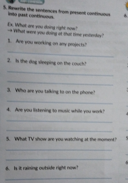 Rewrite the sentences from present continuous 6. 
into past continuous. 
Ex. What are you doing right now? 
→ What were you doing at that time yesterday? 
1. Are you working on any projects? 
_ 
2. Is the dog sleeping on the couch? 
_ 
_ 
3. Who are you talking to on the phone? 
_ 
4. Are you listening to music while you work? 
_ 
_ 
5. What TV show are you watching at the moment? 
_ 
_ 
6 
6. Is it raining outside right now? 
_