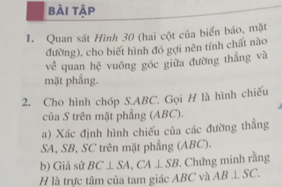 bài tập 
1. Quan sát Hình 30 (hai cột của biển báo, mặt 
đường), cho biết hình đó gợi nên tính chất nào 
về quan hệ vuông góc giữa đường thẳng và 
mặt phẳng. 
2. Cho hình chóp S. ABC. Gọi H là hình chiếu 
của S trên mặt phẳng (ABC). 
a) Xác định hình chiếu của các đường thẳng
SA, SB, SC trên mặt phẳng (ABC). 
b) Giả sử BC⊥ SA, CA⊥ SB Chứng minh rằng 
H là trực tâm của tam giác ABC và AB⊥ SC.