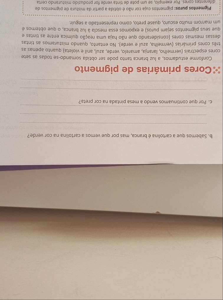 Sabemos que a cartolina é branca, mas por que vemos a cartolina na cor verde? 
_ 
_ 
_ 
c. Por que continuamos vendo a mesa pintada na cor preta? 
_ 
_ 
Cores primárias de pigmento 
Conforme estudamos, a luz branca tanto pode ser obtida somando-se todas as sete 
cores espectrais (vermelho, laranja, amarelo, verde, azul, anil e violeta) quanto apenas as 
três cores primárias (vermelha, azul e verde). No entanto, quando misturamos as tintas 
dessas mesmas cores (considerando que não haja uma reação química entre as tintas e 
que seus pigmentos sejam puros) e expomos essa mescla à luz branca, o que obtemos é 
um marrom muito escuro, quase preto, como representado a seguir. 
Pigmentos puros: pigmentos cuja cor não é obtida a partir da mistura de pigmentos de 
diferentes cores. Por exemplo, se um pote de tinta verde for produzido misturando certa