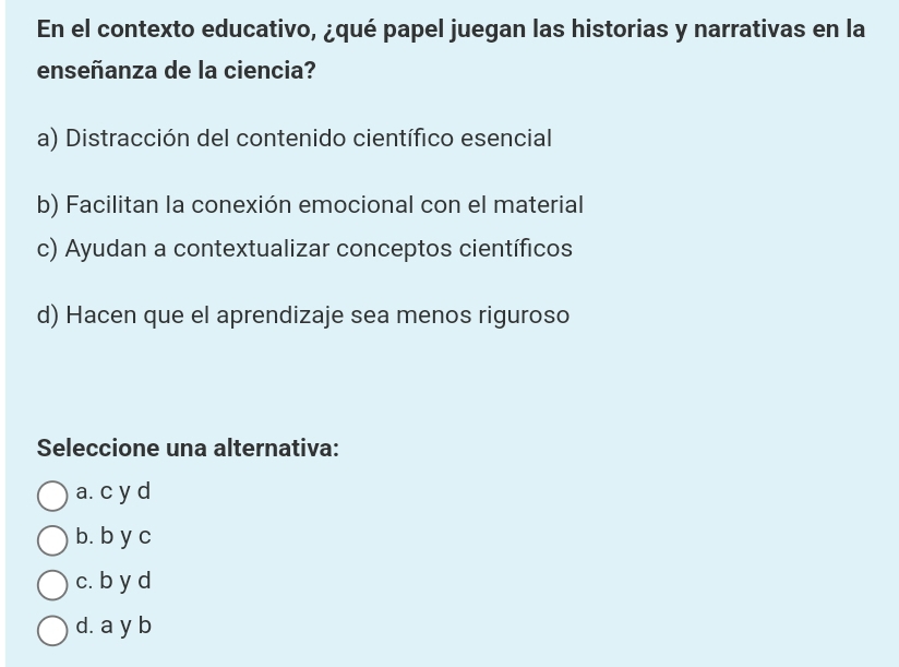 En el contexto educativo, ¿qué papel juegan las historias y narrativas en la
enseñanza de la ciencia?
a) Distracción del contenido científico esencial
b) Facilitan la conexión emocional con el material
c) Ayudan a contextualizar conceptos científicos
d) Hacen que el aprendizaje sea menos riguroso
Seleccione una alternativa:
a. c y d
b. b y c
c. b y d
d. a y b