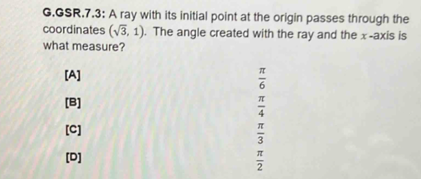 GSR.7.3: A ray with its initial point at the origin passes through the
coordinates (sqrt(3),1). The angle created with the ray and the x-axis is
what measure?
[A]  π /6 
[B]
 π /4 
[C]
 π /3 
[D]  π /2 