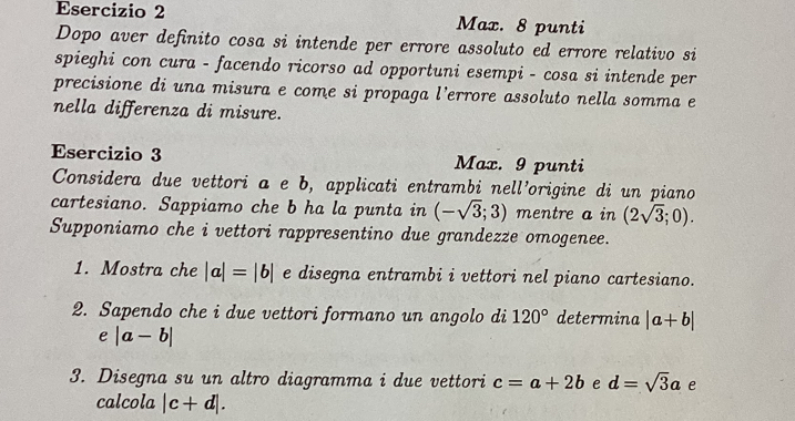 Max. 8 punti 
Dopo aver definito cosa si intende per errore assoluto ed errore relativo si 
spieghi con cura - facendo ricorso ad opportuni esempi - cosa si intende per 
precisione di una misura e come si propaga l’errore assoluto nella somma e 
nella differenza di misure. 
Esercizio 3 Max. 9 punti 
Considera due vettori a e b, applicati entrambi nell’origine di un piano 
cartesiano. Sappiamo che b ha la punta in (-sqrt(3);3) mentre a in (2sqrt(3);0). 
Supponiamo che i vettori rappresentino due grandezze omogenee. 
1. Mostra che |a|=|b| e disegna entrambi i vettori nel piano cartesiano. 
2. Sapendo che i due vettori formano un angolo di 120° determina |a+b|
e |a-b|
3. Disegna su un altro diagramma i due vettori c=a+2b e d=sqrt(3)a e 
calcola |c+d|.