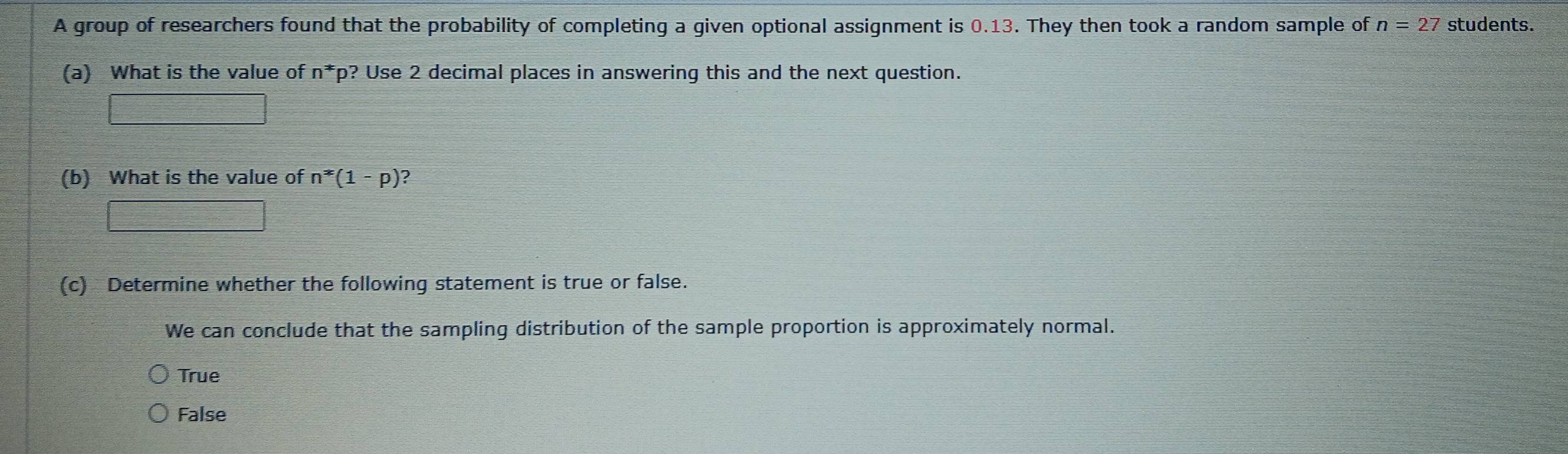 A group of researchers found that the probability of completing a given optional assignment is 0.13. They then took a random sample of n=27 students.
(a) What is the value of n^* fp? Use 2 decimal places in answering this and the next question.
□ 
(b) What is the value of n^*(1-p) 2
□ 
(c) Determine whether the following statement is true or false.
We can conclude that the sampling distribution of the sample proportion is approximately normal.
True
False