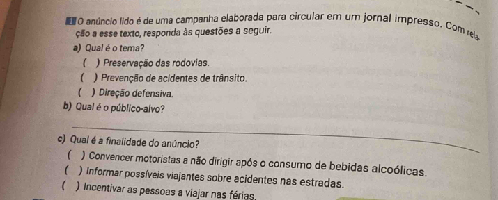 anúncio lido é de uma campanha elaborada para circular em um jornal impresso. Com rela
ção a esse texto, responda às questões a seguir.
a) Qual é o tema?
 ) Preservação das rodovias.
( ) Prevenção de acidentes de trânsito.
( ) Direção defensiva.
b) Qual é o público-alvo?
_
c) Qual é a finalidade do anúncio?
 ) Convencer motoristas a não dirigir após o consumo de bebidas alcoólicas.
( ) Informar possíveis viajantes sobre acidentes nas estradas.
() Incentivar as pessoas a viajar nas férias.