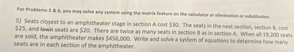 For Problems 5 & 6, you may solve any system using the matrix feature on the calculator or elimination or substitution. 
5) Seats closest to an amphitheater stage in section A cost $30. The seats in the next section, section B, cost
$25, and lawn seats are $20. There are twice as many seats in section B as in section A. When all 19,200 seats 
are sold, the amphitheater makes $456,000. Write and solve a system of equations to determine how many 
seats are in each section of the amphitheater.