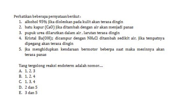 Perhatikan beberapa pernyataan berikut :
1. alkohol 95% jika dioleskan pada kulit akan terasa dingin
2. batu kapur (CaO) jika ditambah dengan air akan menjadi panas
3. pupuk urea dilarutkan dalam air , larutan terasa dingin
4. Kristal Ba(OH) 2 dicampur dengan NH4Cl ditambah sedikit air, jika tempatnya
dipegang akan terasa dingin
5. jka menghidupkan kendaraan bermotor beberpa saat maka mesinnya akan
terasa panas
Yang tergolong reaksi endoterm adalah nomor....
A. 1, 2, 3
B. 1, 2, 4
C. 1, 3, 4
D. 2 dan 5
E. 3 dan 5