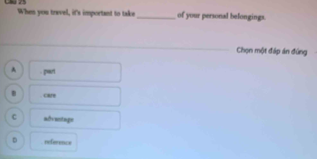 CaU 25
When you travel, it's important to take _of your personal belongings.
Chọn một đáp án đúng
A part
B care
C advantage
D reference
