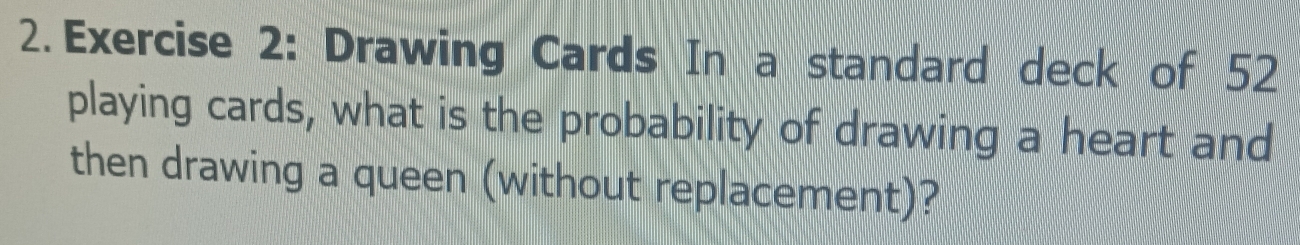 Drawing Cards In a standard deck of 52
playing cards, what is the probability of drawing a heart and 
then drawing a queen (without replacement)?